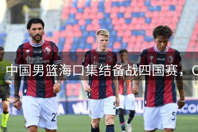 中国男篮海口集结备战四国赛，CBA休赛期交易市场风云再起