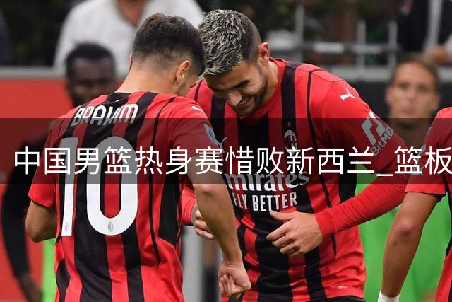 中国男篮热身赛惜败新西兰 篮板短板暴露引专家热议