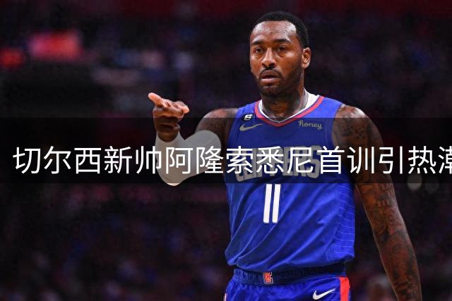 切尔西新帅阿隆索悉尼首训引热潮，两名新援伤停成隐忧
