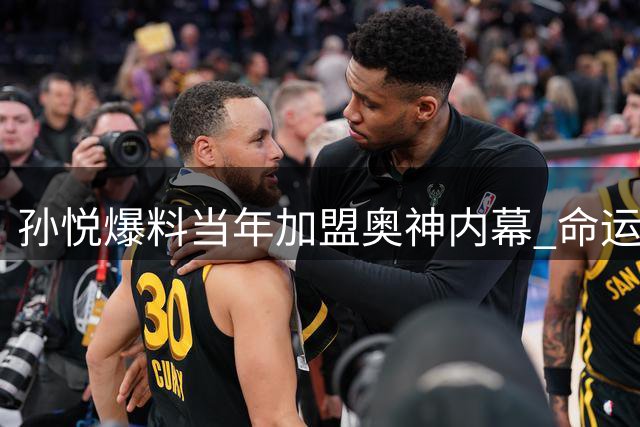 孙悦爆料当年加盟奥神内幕 命运安排让昔日国手哭笑不得