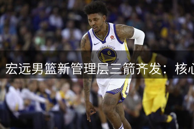 宏远男篮新管理层三箭齐发：核心阵容调整+青训战略升级