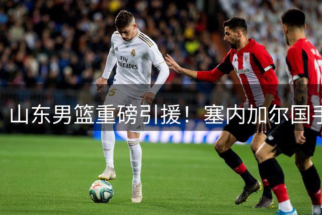 山东男篮重磅引援！塞内加尔国手法耶加盟强化内线防守