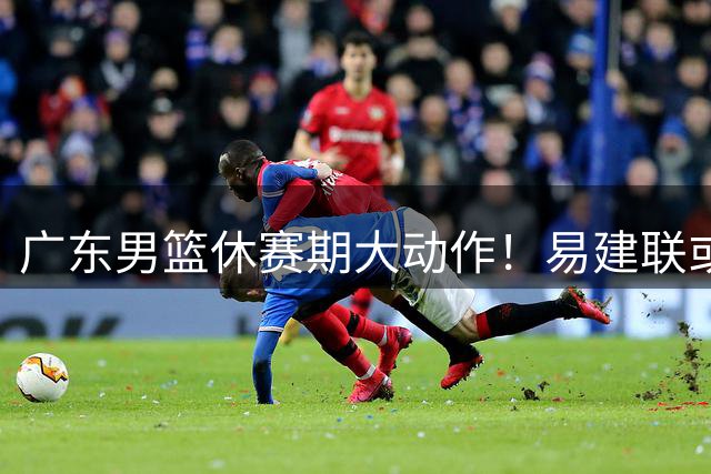广东男篮休赛期大动作！易建联或任双职 两大主力续约现转机