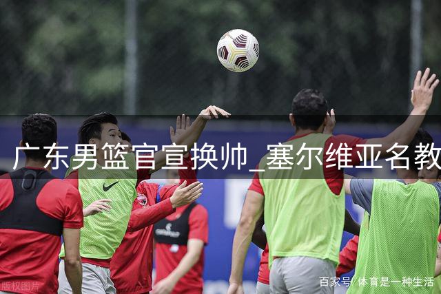广东男篮官宣换帅 塞尔维亚名教头执掌教鞭