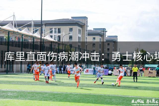 库里直面伤病潮冲击：勇士核心坦言阵容剧变带来全新挑战