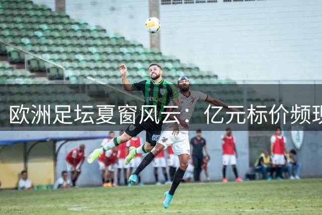 欧洲足坛夏窗风云：亿元标价频现 阿森纳双线出击引关注