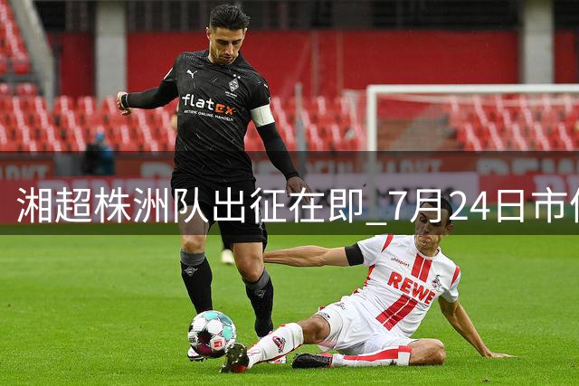 湘超株洲队出征在即 7月24日市体育中心举办球迷见面会