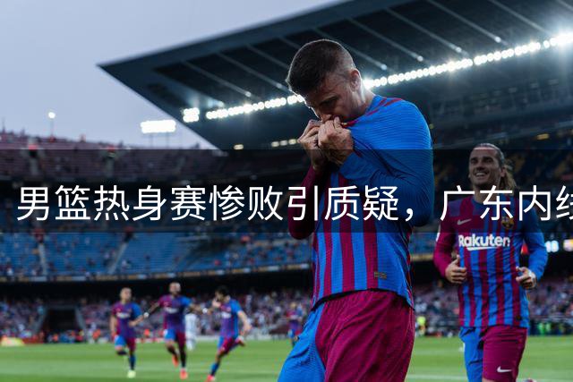 男篮热身赛惨败引质疑，广东内线补强迫在眉睫？