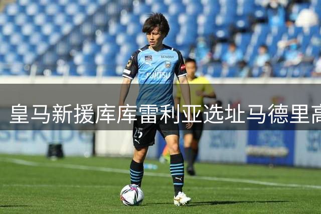 皇马新援库库雷利亚选址马德里高档社区与库尔图瓦为邻