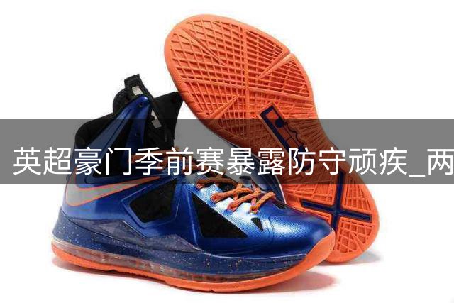 英超豪门季前赛暴露防守顽疾 两度领先两遭逆转敲响警钟