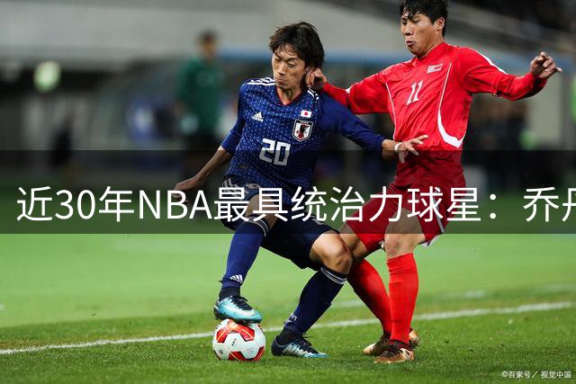 近30年NBA最具统治力球星：乔丹科比詹姆斯库里共揽19冠