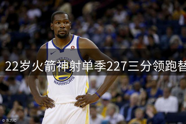 22岁火箭神射单季227三分领跑替补榜 今夏特训升级防守