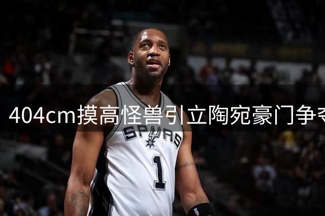 404cm摸高怪兽引立陶宛豪门争夺 前独行侠夏联中锋或转战欧洲