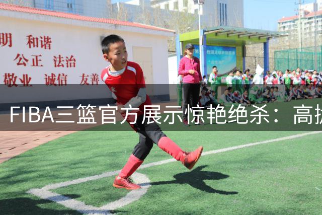 FIBA三篮官方展示惊艳绝杀：高抛两分球成赛场杀手锏