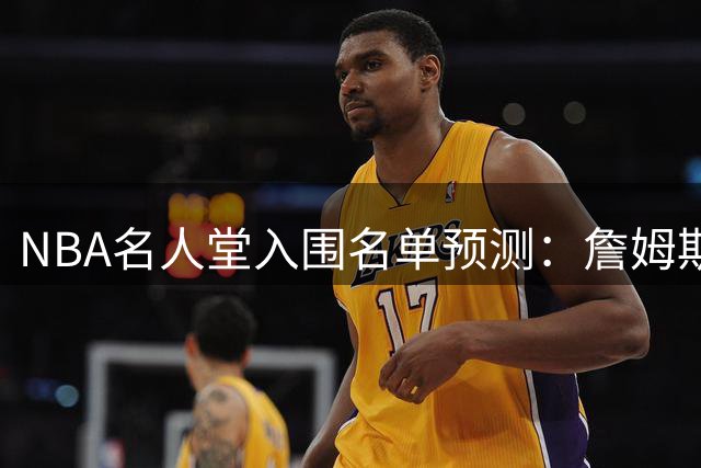 NBA名人堂入围名单预测：詹姆斯库里稳进 新生代谁将突围